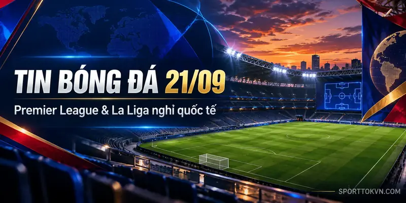 Tin bóng đá 21/09, Premier League và La Liga nghỉ quốc tế